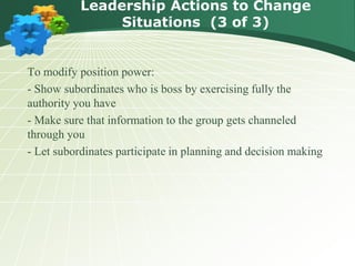 To modify position power:
- Show subordinates who is boss by exercising fully the
authority you have
- Make sure that information to the group gets channeled
through you
- Let subordinates participate in planning and decision making
Leadership Actions to Change
Situations (3 of 3)
 