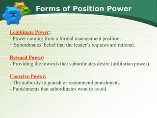 Forms of Position Power
:Legitimate Power
- Power coming from a formal management position.
- Subordinates’ belief that the leader’s requests are rational.
:Reward Power
- Providing the rewards that subordinates desire (utilitarian power).
:Coercive Power
- The authority to punish or recommend punishment.
- Punishments that subordinates want to avoid.
 