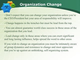 Organization Change
- Don’t expect that you can change your organization unless you’re
the CEO/President but your area of responsibility will improve.
- Change happens in the trenches but must be lead from the top.
- You can almost guarantee world class success in those areas of the
organization that you lead.
- Lead change only in those areas where you can exert significant
and long lasting influence, helps spread the word to other areas.
If you wish to change an organization you must be intimately aware
of group dynamics and resistance to change and must appreciate
that you’re up against an unthinking, self organizing system.
 