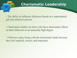 Charismatic Leadership
- The ability to influence followers based on a supernatural
gift and attractive powers
- Charismatic leaders are those who have charismatic effects
on their followers to an unusually high degree
- Followers enjoy being with the charismatic leader because
they feel inspired, correct, and important
 