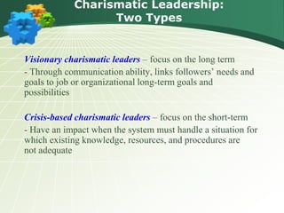 Charismatic Leadership:
Two Types
Visionary charismatic leaders – focus on the long term
- Through communication ability, links followers’ needs and
goals to job or organizational long-term goals and
possibilities
Crisis-based charismatic leaders – focus on the short-term
- Have an impact when the system must handle a situation for
which existing knowledge, resources, and procedures are
not adequate
 