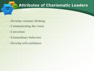 Attributes of Charismatic Leaders
- Develop visionary thinking
- Communicating the vision
- Conviction
- Extraordinary behaviors
- Develop self-confidence
 
