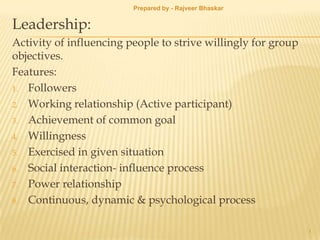 Leadership:
Activity of influencing people to strive willingly for group
objectives.
Features:
1. Followers
2. Working relationship (Active participant)
3. Achievement of common goal
4. Willingness
5. Exercised in given situation
6. Social interaction- influence process
7. Power relationship
8. Continuous, dynamic & psychological process
1
Prepared by - Rajveer Bhaskar
 
