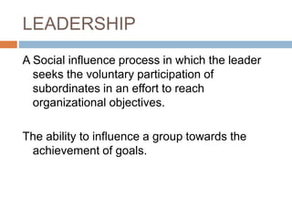 LEADERSHIP
A Social influence process in which the leader
seeks the voluntary participation of
subordinates in an effort to reach
organizational objectives.
The ability to influence a group towards the
achievement of goals.
 