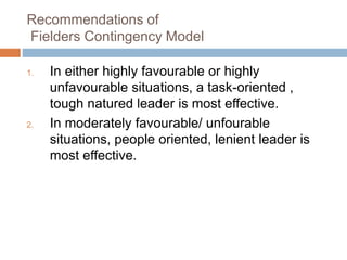 Recommendations of
Fielders Contingency Model
1. In either highly favourable or highly
unfavourable situations, a task-oriented ,
tough natured leader is most effective.
2. In moderately favourable/ unfourable
situations, people oriented, lenient leader is
most effective.
 
