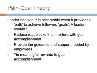 Path-Goal Theory
Leader behaviour is acceptable when it provides a
‘path’ to achieve followers ‘goals’. A leader
should :
1. Reduce roadblocks that interfere with goal
accomplishment
2. Provide the guidance and support needed by
employees
3. Tie meaningful rewards to goal
accomplishment.
 