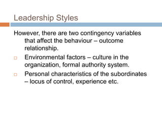 Leadership Styles
However, there are two contingency variables
that affect the behaviour – outcome
relationship.
 Environmental factors – culture in the
organization, formal authority system.
 Personal characteristics of the subordinates
– locus of control, experience etc.
 