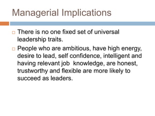 Managerial Implications
 There is no one fixed set of universal
leadership traits.
 People who are ambitious, have high energy,
desire to lead, self confidence, intelligent and
having relevant job knowledge, are honest,
trustworthy and flexible are more likely to
succeed as leaders.
 