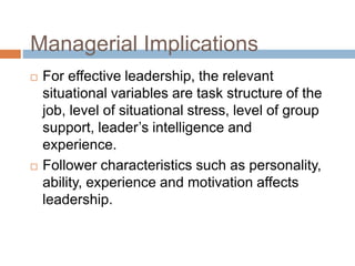 Managerial Implications
 For effective leadership, the relevant
situational variables are task structure of the
job, level of situational stress, level of group
support, leader’s intelligence and
experience.
 Follower characteristics such as personality,
ability, experience and motivation affects
leadership.
 
