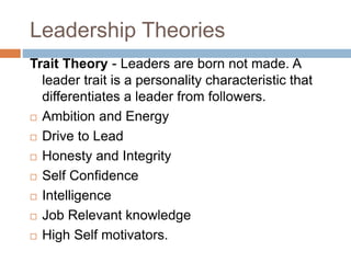 Leadership Theories
Trait Theory - Leaders are born not made. A
leader trait is a personality characteristic that
differentiates a leader from followers.
 Ambition and Energy
 Drive to Lead
 Honesty and Integrity
 Self Confidence
 Intelligence
 Job Relevant knowledge
 High Self motivators.
 