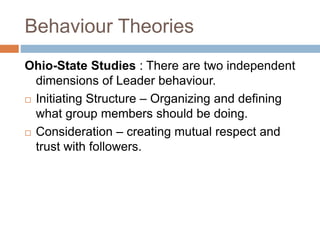 Behaviour Theories
Ohio-State Studies : There are two independent
dimensions of Leader behaviour.
 Initiating Structure – Organizing and defining
what group members should be doing.
 Consideration – creating mutual respect and
trust with followers.
 