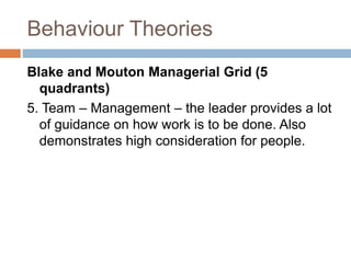 Behaviour Theories
Blake and Mouton Managerial Grid (5
quadrants)
5. Team – Management – the leader provides a lot
of guidance on how work is to be done. Also
demonstrates high consideration for people.
 