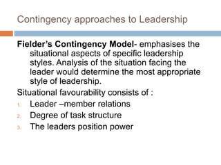 Contingency approaches to Leadership
Fielder’s Contingency Model- emphasises the
situational aspects of specific leadership
styles. Analysis of the situation facing the
leader would determine the most appropriate
style of leadership.
Situational favourability consists of :
1. Leader –member relations
2. Degree of task structure
3. The leaders position power
 