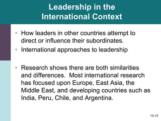 13-13
Leadership in the
International Context
• How leaders in other countries attempt to
direct or influence their subordinates.
• International approaches to leadership
• Research shows there are both similarities
and differences. Most international research
has focused upon Europe, East Asia, the
Middle East, and developing countries such as
India, Peru, Chile, and Argentina.
 