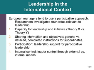 13-14
Leadership in the
International Context
European managers tend to use a participative approach.
Researchers investigated four areas relevant to
leadership:
1. Capacity for leadership and initiative (Theory X vs.
Theory Y)
2. Sharing information and objectives: general vs.
detailed, completed instructions for subordinates.
3. Participation: leadership support for participative
leadership
4. Internal control: leader control through external vs.
internal means
 