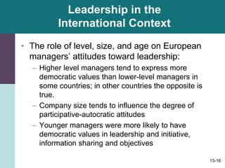 13-16
Leadership in the
International Context
• The role of level, size, and age on European
managers’ attitudes toward leadership:
– Higher level managers tend to express more
democratic values than lower-level managers in
some countries; in other countries the opposite is
true.
– Company size tends to influence the degree of
participative-autocratic attitudes
– Younger managers were more likely to have
democratic values in leadership and initiative,
information sharing and objectives
 