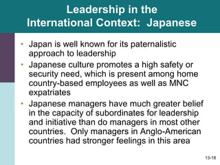 13-18
Leadership in the
International Context: Japanese
• Japan is well known for its paternalistic
approach to leadership
• Japanese culture promotes a high safety or
security need, which is present among home
country-based employees as well as MNC
expatriates
• Japanese managers have much greater belief
in the capacity of subordinates for leadership
and initiative than do managers in most other
countries. Only managers in Anglo-American
countries had stronger feelings in this area
 