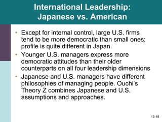 13-19
International Leadership:
Japanese vs. American
• Except for internal control, large U.S. firms
tend to be more democratic than small ones;
profile is quite different in Japan.
• Younger U.S. managers express more
democratic attitudes than their older
counterparts on all four leadership dimensions
• Japanese and U.S. managers have different
philosophies of managing people. Ouchi’s
Theory Z combines Japanese and U.S.
assumptions and approaches.
 