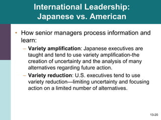 13-20
International Leadership:
Japanese vs. American
• How senior managers process information and
learn:
– Variety amplification: Japanese executives are
taught and tend to use variety amplification-the
creation of uncertainty and the analysis of many
alternatives regarding future action.
– Variety reduction: U.S. executives tend to use
variety reduction—limiting uncertainty and focusing
action on a limited number of alternatives.
 