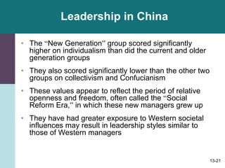 13-21
Leadership in China
• The “New Generation” group scored significantly
higher on individualism than did the current and older
generation groups
• They also scored significantly lower than the other two
groups on collectivism and Confucianism
• These values appear to reflect the period of relative
openness and freedom, often called the “Social
Reform Era,” in which these new managers grew up
• They have had greater exposure to Western societal
influences may result in leadership styles similar to
those of Western managers
 