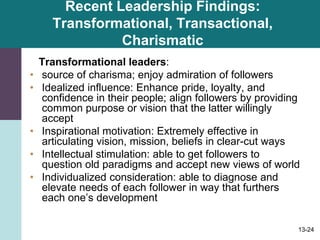 13-24
Recent Leadership Findings:
Transformational, Transactional,
Charismatic
Transformational leaders:
• source of charisma; enjoy admiration of followers
• Idealized influence: Enhance pride, loyalty, and
confidence in their people; align followers by providing
common purpose or vision that the latter willingly
accept
• Inspirational motivation: Extremely effective in
articulating vision, mission, beliefs in clear-cut ways
• Intellectual stimulation: able to get followers to
question old paradigms and accept new views of world
• Individualized consideration: able to diagnose and
elevate needs of each follower in way that furthers
each one’s development
 