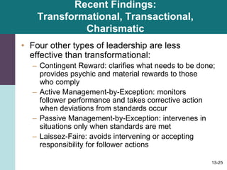 13-25
Recent Findings:
Transformational, Transactional,
Charismatic
• Four other types of leadership are less
effective than transformational:
– Contingent Reward: clarifies what needs to be done;
provides psychic and material rewards to those
who comply
– Active Management-by-Exception: monitors
follower performance and takes corrective action
when deviations from standards occur
– Passive Management-by-Exception: intervenes in
situations only when standards are met
– Laissez-Faire: avoids intervening or accepting
responsibility for follower actions
 