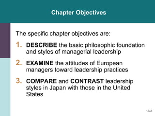 13-3
Chapter Objectives
The specific chapter objectives are:
1. DESCRIBE the basic philosophic foundation
and styles of managerial leadership
2. EXAMINE the attitudes of European
managers toward leadership practices
3. COMPARE and CONTRAST leadership
styles in Japan with those in the United
States
 