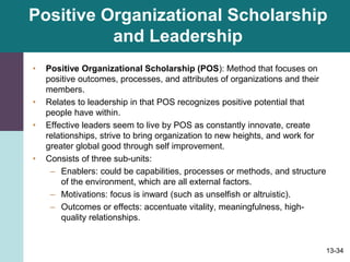 13-34
Positive Organizational Scholarship
and Leadership
• Positive Organizational Scholarship (POS): Method that focuses on
positive outcomes, processes, and attributes of organizations and their
members.
• Relates to leadership in that POS recognizes positive potential that
people have within.
• Effective leaders seem to live by POS as constantly innovate, create
relationships, strive to bring organization to new heights, and work for
greater global good through self improvement.
• Consists of three sub-units:
– Enablers: could be capabilities, processes or methods, and structure
of the environment, which are all external factors.
– Motivations: focus is inward (such as unselfish or altruistic).
– Outcomes or effects: accentuate vitality, meaningfulness, high-
quality relationships.
 