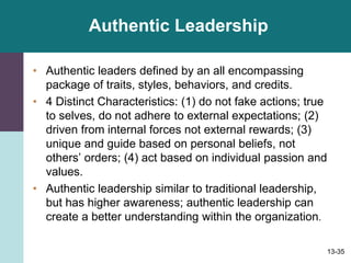 13-35
Authentic Leadership
• Authentic leaders defined by an all encompassing
package of traits, styles, behaviors, and credits.
• 4 Distinct Characteristics: (1) do not fake actions; true
to selves, do not adhere to external expectations; (2)
driven from internal forces not external rewards; (3)
unique and guide based on personal beliefs, not
others’ orders; (4) act based on individual passion and
values.
• Authentic leadership similar to traditional leadership,
but has higher awareness; authentic leadership can
create a better understanding within the organization.
 