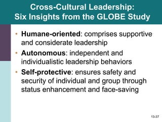 13-37
Cross-Cultural Leadership:
Six Insights from the GLOBE Study
• Humane-oriented: comprises supportive
and considerate leadership
• Autonomous: independent and
individualistic leadership behaviors
• Self-protective: ensures safety and
security of individual and group through
status enhancement and face-saving
 
