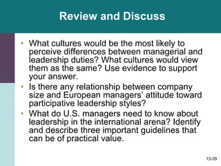 13-39
Review and Discuss
• What cultures would be the most likely to
perceive differences between managerial and
leadership duties? What cultures would view
them as the same? Use evidence to support
your answer.
• Is there any relationship between company
size and European managers’ attitude toward
participative leadership styles?
• What do U.S. managers need to know about
leadership in the international arena? Identify
and describe three important guidelines that
can be of practical value.
 