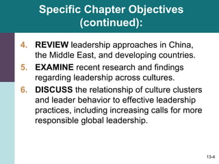 13-4
Specific Chapter Objectives
(continued):
4. REVIEW leadership approaches in China,
the Middle East, and developing countries.
5. EXAMINE recent research and findings
regarding leadership across cultures.
6. DISCUSS the relationship of culture clusters
and leader behavior to effective leadership
practices, including increasing calls for more
responsible global leadership.
 