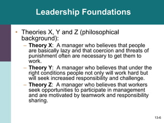 13-6
Leadership Foundations
• Theories X, Y and Z (philosophical
background):
– Theory X: A manager who believes that people
are basically lazy and that coercion and threats of
punishment often are necessary to get them to
work.
– Theory Y: A manager who believes that under the
right conditions people not only will work hard but
will seek increased responsibility and challenge.
– Theory Z: A manager who believes that workers
seek opportunities to participate in management
and are motivated by teamwork and responsibility
sharing.
 