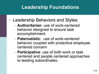 13-9
Leadership Foundations
• Leadership Behaviors and Styles:
– Authoritarian: use of work-centered
behavior designed to ensure task
accomplishment.
– Paternalistic: use of work-centered
behavior coupled with protective employee
centered concern
– Participative: use of both work or task
centered and people centered approaches
to leading subordinates.
 