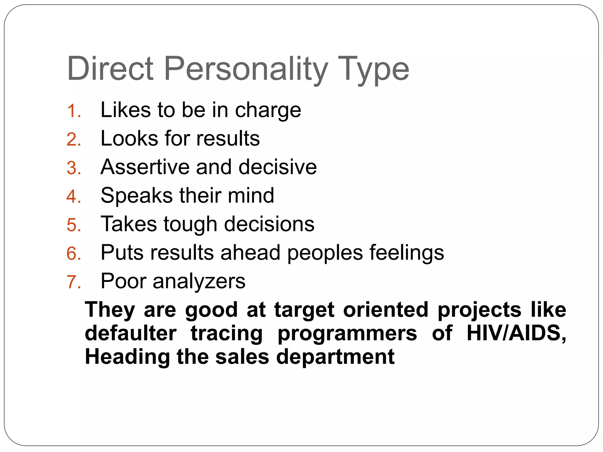 Direct Personality Type 
1. Likes to be in charge 
2. Looks for results 
3. Assertive and decisive 
4. Speaks their mind 
5. Takes tough decisions 
6. Puts results ahead peoples feelings 
7. Poor analyzers 
They are good at target oriented projects like 
defaulter tracing programmers of HIV/AIDS, 
Heading the sales department 
 