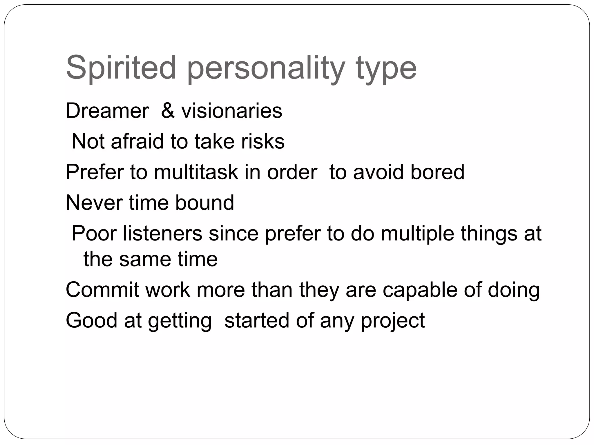 Spirited personality type 
Dreamer & visionaries 
Not afraid to take risks 
Prefer to multitask in order to avoid bored 
Never time bound 
Poor listeners since prefer to do multiple things at 
the same time 
Commit work more than they are capable of doing 
Good at getting started of any project 
 