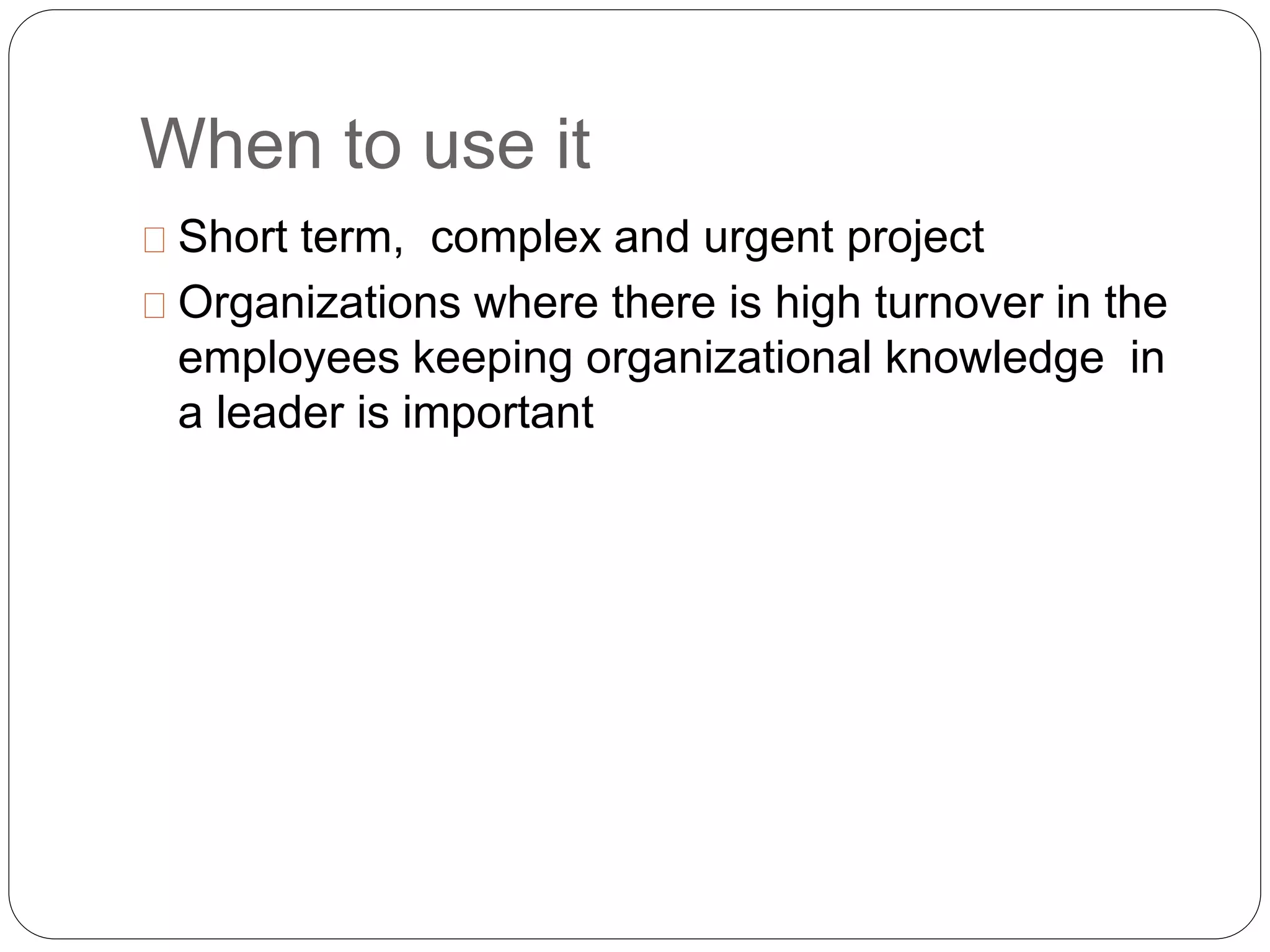 When to use it 
Short term, complex and urgent project 
Organizations where there is high turnover in the 
employees keeping organizational knowledge in 
a leader is important 
 