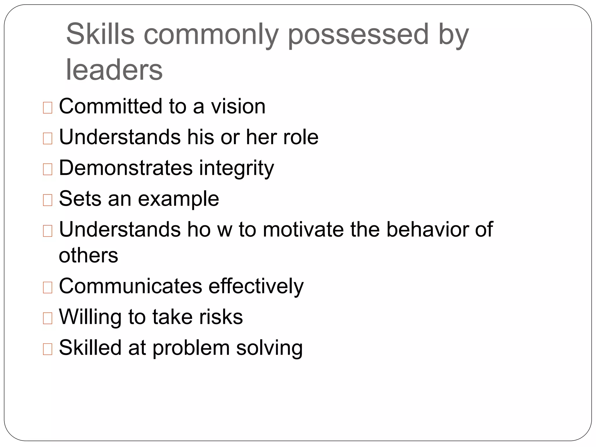 Skills commonly possessed by 
leaders 
Committed to a vision 
Understands his or her role 
Demonstrates integrity 
Sets an example 
Understands ho w to motivate the behavior of 
others 
Communicates effectively 
Willing to take risks 
Skilled at problem solving 
 