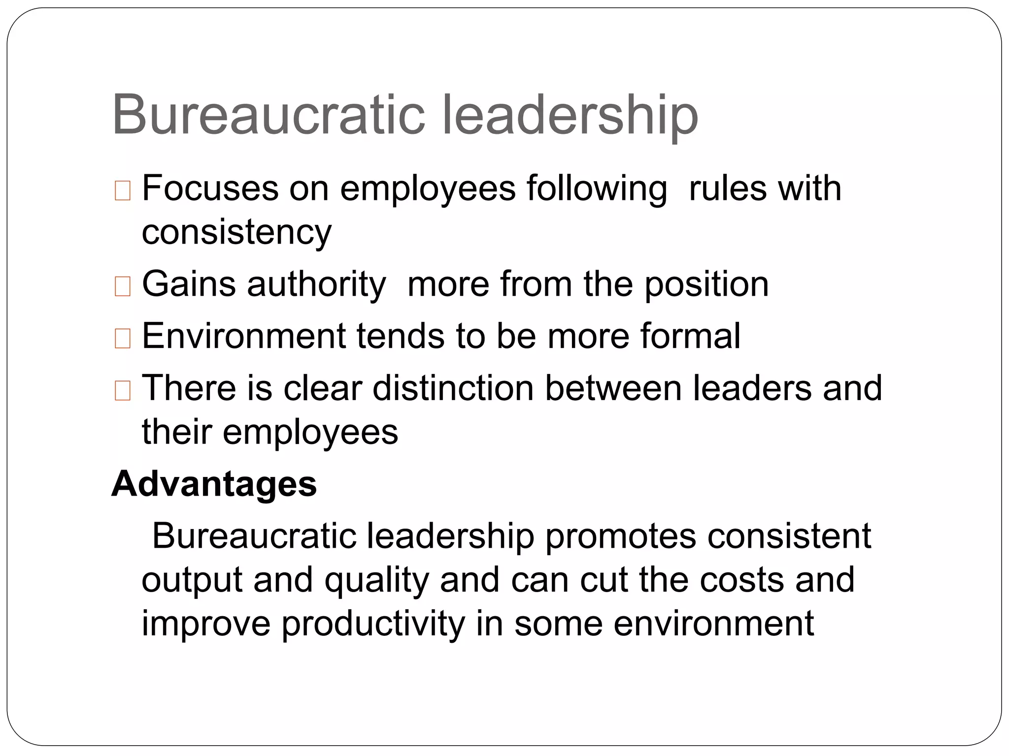 Bureaucratic leadership 
Focuses on employees following rules with 
consistency 
Gains authority more from the position 
Environment tends to be more formal 
There is clear distinction between leaders and 
their employees 
Advantages 
Bureaucratic leadership promotes consistent 
output and quality and can cut the costs and 
improve productivity in some environment 
 