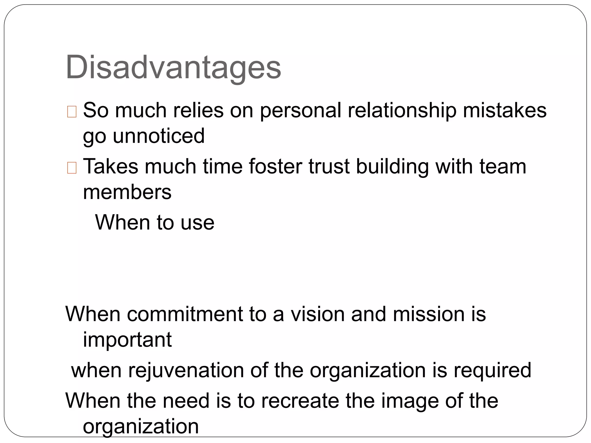 Disadvantages 
So much relies on personal relationship mistakes 
go unnoticed 
Takes much time foster trust building with team 
members 
When to use 
When commitment to a vision and mission is 
important 
when rejuvenation of the organization is required 
When the need is to recreate the image of the 
organization 
 