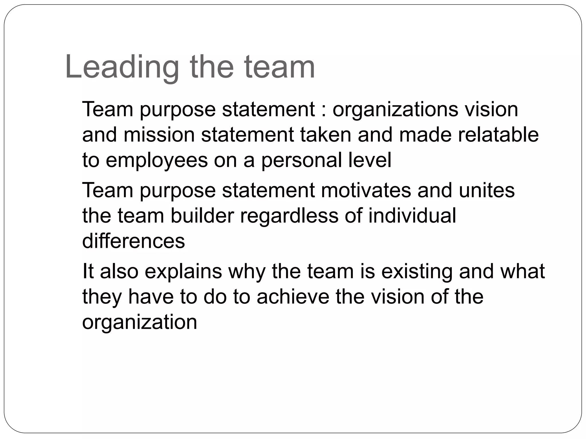 Leading the team 
Team purpose statement : organizations vision 
and mission statement taken and made relatable 
to employees on a personal level 
Team purpose statement motivates and unites 
the team builder regardless of individual 
differences 
It also explains why the team is existing and what 
they have to do to achieve the vision of the 
organization 
 