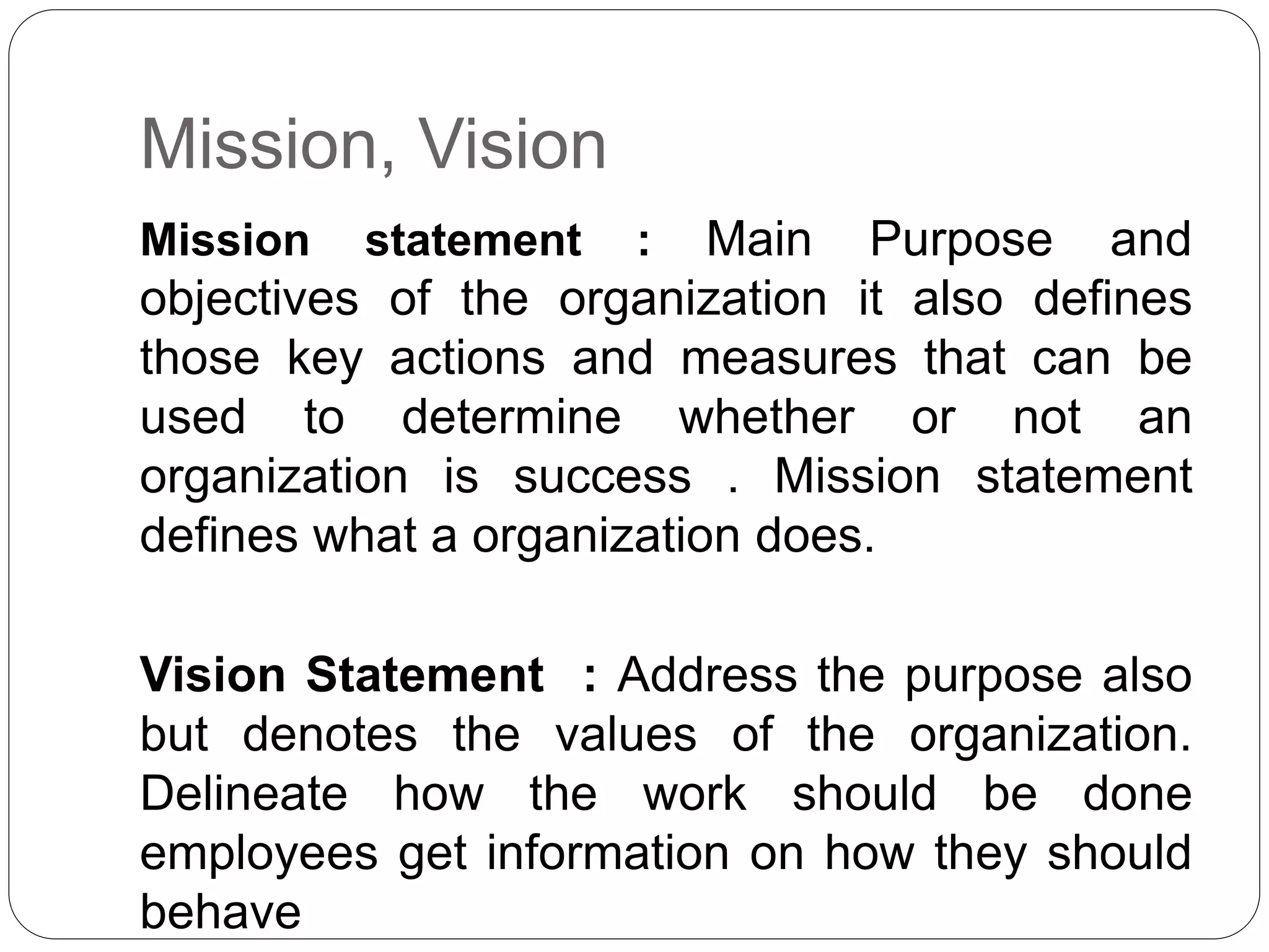 Mission, Vision 
Mission statement : Main Purpose and 
objectives of the organization it also defines 
those key actions and measures that can be 
used to determine whether or not an 
organization is success . Mission statement 
defines what a organization does. 
Vision Statement : Address the purpose also 
but denotes the values of the organization. 
Delineate how the work should be done 
employees get information on how they should 
behave 
 