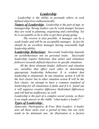 Leadership 
Leadership is the ability to persuade others to seek 
defined objectives enthusiastically. 
Nature of Leadership: Leadership is the part of mgt. or 
managership. Strong leaders can be weak manger because 
they are weak in planning, organising and controlling. Yet 
he is acceptable as he is able to get their group going. 
The reverse is also possible. A manager can be a 
weak leader and still be an acceptable manager. In fact he 
should be an excellent manager having reasonably high 
leadership ability. 
Leadership Behaviour: Successful leadership depends 
on acts(behaviour) not on personal traits. Successful 
leadership require behaviour that unites and stimulates 
followers towards defined objectives in specific situations. 
All the three elements-leader, followers and situation 
are variables that affect each other in determining 
appropriate leadership behaviour. It is evident that 
leadership is situational. In one situation, action A will be 
the best cluster but in other situation action B will be the 
best cluster. An attempt to have a common standard of 
leadership for all situationsn is futile and if it is found out 
it will suppress creative difference (Individual difference) 
and will had no inefficiency as well. 
Leadership is the part of a complex social system, so there 
is no single answer to the riddle “what makes a leader?” 
Types of Leadership: 
Autocratic, Participative, & Free- Rein Leaders: A leader 
uses all these styles over a period of time, but one style 
tends to be dominant one. An illustration is a factory 
 