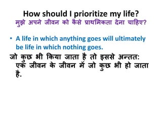 How should I prioritize my life? 
मुझे अपने जीवन को कैसे प्राथभमकता देना चाहहए? 
• A life in which anything goes will ultimately 
be life in which nothing goes. 
जो कुछ िी ककया जाता है तो इससे अन्तत: 
एक जीवन के जीवन में जो कुछ िी हो जाता 
है. 
 