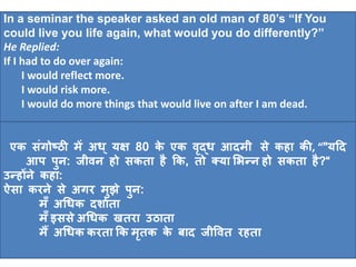 In a seminar the speaker asked an old man of 80’s “If You 
could live you life again, what would you do differently?” 
He Replied: 
If I had to do over again: 
I would reflect more. 
I would risk more. 
I would do more things that would live on after I am dead. 
एक सगंोष्ठी में अि ्यक्ष 80 के एक वद्ृि आदमी से कहा की, “"यहद 
आप पुन: जीवन हो सकता है कक, तो क्या भिन्न हो सकता है?“ 
उन्होंने कहा: 
ऐसा करने से अगर मुझे पुन: 
मॅँ अधिक दशािता 
मॅँइससेअधिक खतरा उठाता 
मैं अधिक करता कक मृतक के बाद जीववत रहता 
 