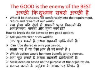 The GOOD is the enemy of the BEST 
अच्छी कक दुश्मन सबसे अच्छी है 
• What if both choices fall comfortably into the requirement, 
return and reward of our work? 
• क्या होगा यठद दोनों में आसानी पतन ववकल्पों की 
आवश्यकता, वापसी और पुण्य कायणहो? 
How to break the tie between two good options 
 Ask you overseer or co-worker. 
आप पूछ सकते हैं अथवा सहकमी दानयत्वोंकी है। 
 Can it be shared or only you can do. 
साझा कर हैं या ऐसा आप ह कर सकते है । 
 Which option would be more benefit to the viewers. 
 आप पूछ सकते हैं अथवा सहकमी दानयत्वोंकी है। 
 Make decision based on the purpose of the organization. 
 सांगिन बनाने के उद्देश्य के आिार पर ननर्णय है। 
 