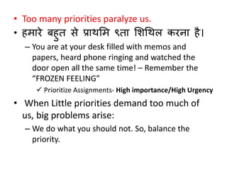 • Too many priorities paralyze us. 
• हमारे बहुत से प्राथलम ९ता लशधथि करना है। 
– You are at your desk filled with memos and 
papers, heard phone ringing and watched the 
door open all the same time! – Remember the 
“FROZEN FEELING” 
 Prioritize Assignments- High importance/High Urgency 
• When Little priorities demand too much of 
us, big problems arise: 
– We do what you should not. So, balance the 
priority. 
 