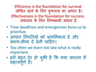 Efficiency is the foundation for survival 
जीववत रहने के लिए कुशिता का आिार है। 
Effectiveness is the foundation for success. 
सफिता के लिए ननष्प्प्रभावी आिार है. 
• Time deadlines and emergencies force us to 
prioritize. 
• आपात स्स्थनतयों को प्राथलमकता दें और 
समय-सीमा दे देनी चाठहए। 
• Too often we learn too late what is really 
important. 
• हमें बहुत देर हो चुकी है कक क्या वास्तव में 
महत्वपूर्ण है। 
 