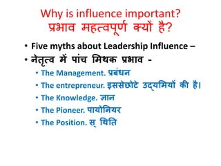Why is influence important? 
प्रभाव महत्वपूर्ण क्यों है? 
• Five myths about Leadership Influence – 
• नेतृत्व में पांच भमथक प्रिाव - 
• The Management. प्रबंिन 
• The entrepreneur. इससेछोटे उद्यभमयों की है। 
• The Knowledge. ज्ञान 
• The Pioneer. पायोतनयर 
• The Position. स ्धथतत 
 