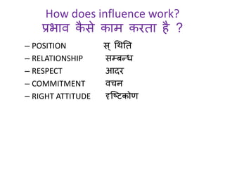 How does influence work? 
प्रभाव कैसे काम करता है ? 
– POSITION स ्धथनत 
– RELATIONSHIP सम्बन्ि 
– RESPECT आदर 
– COMMITMENT वचन 
– RIGHT ATTITUDE दृस्ष्प्टकोर् 
 